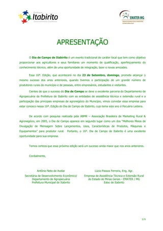 APRESENTAÇÃO
       O Dia de Campo de Itabirito é um evento tradicional de caráter local que tem como objetivo
proporcionar aos agricultores e seus familiares um momento de qualificação, aperfeiçoamento do
conhecimento técnico, além de uma oportunidade de integração, lazer e novas amizades.

       Essa 16ª. Edição, que acontecerá no dia 23 de Setembro, domingo, promete alcançar o
mesmo sucesso dos anos anteriores, quando tivemos a participação de um grande número de
produtores rurais do município e de pessoas, entre empresários, estudantes e visitantes.

       Cientes de que o sucesso do Dia de Campo se deve a excelente parceria do Departamento de
Agropecuária da Prefeitura de Itabirito com as entidades de assistência técnica e extensão rural e a
participação das principais empresas de agronegócio do Município, vimos convidar essa empresa para
estar conosco nessa 16ª. Edição do Dia de Campo de Itabirito, cujo tema este ano é Pecuária Leiteira.


       De acordo com pesquisa realizada pela ABMR – Associação Brasileira de Marketing Rural &
Agronegócio, em 2005, o Dia de Campo aparece em segundo lugar como um dos “Melhores Meios de
Divulgação de Mensagem Sobre Lançamentos, Usos, Características de Produtos, Máquinas e
Equipamentos” para produtor rural.     Portanto, o 16º. Dia de Campo de Itabirito é uma excelente
oportunidade para sua empresa.


       Temos certeza que essa próxima edição será um sucesso ainda maior que nos anos anteriores.


       Cordialmente,




              Antônio Neto de Avelar                         Lúcio Passos Ferreira, Eng. Agr.
    Secretária de Desenvolvimento Econômico/         Empresa de Assistência Técnica e Extensão Rural
          Departamento de Agropecuária                 do Estado de Minas Gerais - EMATER / MG
         Prefeitura Municipal de Itabirito                          Esloc de Itabirito




                                                                                                   2/9
 