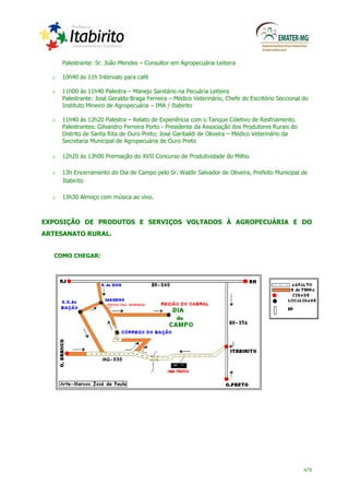 Palestrante: Sr. João Mendes – Consultor em Agropecuária Leiteira

  o   10h40 às 11h Intervalo para café

  o   11h00 às 11h40 Palestra – Manejo Sanitário na Pecuária Leiteira
      Palestrante: José Geraldo Braga Ferreira – Médico Veterinário, Chefe do Escritório Seccional do
      Instituto Mineiro de Agropecuária – IMA / Itabirito

  o   11h40 às 12h20 Palestra – Relato de Experiência com o Tanque Coletivo de Resfriamento.
      Palestrantes: Gilvandro Ferreira Porto - Presidente da Associação dos Produtores Rurais do
      Distrito de Santa Rita de Ouro Preto; José Garibaldi de Oliveira – Médico Veterinário da
      Secretaria Municipal de Agropecuária de Ouro Preto

  o   12h20 às 13h00 Premiação do XVII Concurso de Produtividade do Milho.

  o   13h Encerramento do Dia de Campo pelo Sr. Waldir Salvador de Oliveira, Prefeito Municipal de
      Itabirito

  o   13h30 Almoço com música ao vivo.



EXPOSIÇÃO DE PRODUTOS E SERVIÇOS VOLTADOS À AGROPECUÁRIA E DO
ARTESANATO RURAL.


   COMO CHEGAR:




                                                                                                   4/9
 