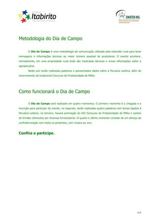 Metodologia do Dia de Campo

       O Dia de Campo é uma metodologia de comunicação utilizada pela extensão rural para levar
mensagens e informações técnicas ao maior número possível de produtores. O evento acontece,
normalmente, em uma propriedade rural onde são mostradas técnicas e novas informações sobre a
agropecuária.
       Neste ano serão realizadas palestras e apresentados dados sobre a Pecuária Leiteira, além do
encerramento do tradicional Concurso de Produtividade de Milho.




Como funcionará o Dia de Campo

       O Dia de Campo será realizado em quatro momentos. O primeiro momento é a chegada e a
inscrição para participar do evento; no segundo, serão realizadas quatro palestras com temas ligados à
Pecuária Leiteira; no terceiro, haverá premiação do XVI Concurso de Produtividade de Milho e sorteio
de brindes oferecidos por diversos fornecedores. O quarto e último momento consiste de um almoço de
confraternização com todos os presentes, com música ao vivo.



Confira e participe.




                                                                                                  8/9
 