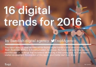 16 digital
trends for 2016
by Swedish digital agency FrojdAgency
This report sums up what we think will be the key digital trends in 2016 when it comes to
#tech #business #culture & #communication. As always, the future is already here, and we
have focused on 16 things that we believe will hit it big in the coming year. So if you haven’t
started developing in the direction of this report, you'd better start now. Enjoy!
Pic: Quirkbot
 