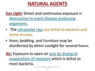 NATURAL AGENTS
Sun Light: Direct and continuous exposure is
destructive to many disease producing
organisms.
• The ultraviolet rays are lethal to bacteria and
some viruses.
• linen, bedding, and furniture may be
disinfected by direct sunlight for several hours.
Air: Exposure to open air acts by drying or
evaporation of moisture which is lethal to
most bacteria.
Dr. J M Viramgami, HOD Swasthavritta,
GAAC
 
