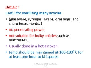 Hot air :
useful for sterilizing many articles
• (glassware, syringes, swabs, dressings, and
sharp instruments. )
• no penetrating power,
• not suitable for bulky articles such as
mattresses.
• Usually done in a hot air oven.
• temp should be maintained at 160-1800 C for
at least one hour to kill spores.
Dr. J M Viramgami, HOD Swasthavritta,
GAAC
 