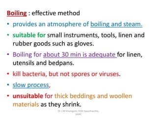 Boiling : effective method
• provides an atmosphere of boiling and steam.
• suitable for small instruments, tools, linen and
rubber goods such as gloves.
• Boiling for about 30 min is adequate for linen,
utensils and bedpans.
• kill bacteria, but not spores or viruses.
• slow process,
• unsuitable for thick beddings and woollen
materials as they shrink.
Dr. J M Viramgami, HOD Swasthavritta,
GAAC
 