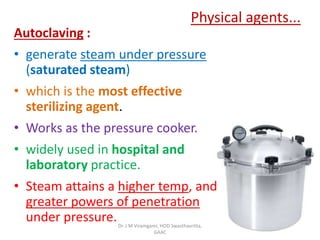 Physical agents...
Autoclaving :
• generate steam under pressure
(saturated steam)
• which is the most effective
sterilizing agent.
• Works as the pressure cooker.
• widely used in hospital and
laboratory practice.
• Steam attains a higher temp, and
greater powers of penetration
under pressure.Dr. J M Viramgami, HOD Swasthavritta,
GAAC
 