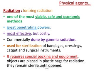 Physical agents...
Radiation : Ionizing radiation
• one of the most viable, safe and economic
methods
• great penetrating powers.
• most effective, but costly.
• Commercially done by gamma radiation.
• used for sterilization of bandages, dressings,
catgut and surgical instruments.
• It requires special packing and equipment.
objects are placed in plastic bags for radiation.
they remain sterile until opened.Dr. J M Viramgami, HOD Swasthavritta,
GAAC
 