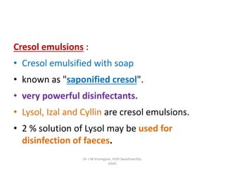 Cresol emulsions :
• Cresol emulsified with soap
• known as "saponified cresol".
• very powerful disinfectants.
• Lysol, Izal and Cyllin are cresol emulsions.
• 2 % solution of Lysol may be used for
disinfection of faeces.
Dr. J M Viramgami, HOD Swasthavritta,
GAAC
 