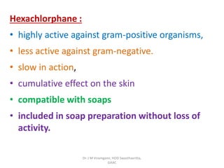 Hexachlorphane :
• highly active against gram-positive organisms,
• less active against gram-negative.
• slow in action,
• cumulative effect on the skin
• compatible with soaps
• included in soap preparation without loss of
activity.
Dr. J M Viramgami, HOD Swasthavritta,
GAAC
 