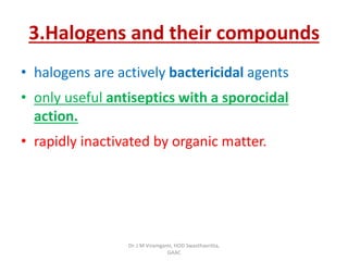 3.Halogens and their compounds
• halogens are actively bactericidal agents
• only useful antiseptics with a sporocidal
action.
• rapidly inactivated by organic matter.
Dr. J M Viramgami, HOD Swasthavritta,
GAAC
 