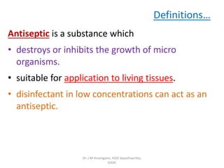 Definitions…
Antiseptic is a substance which
• destroys or inhibits the growth of micro
organisms.
• suitable for application to living tissues.
• disinfectant in low concentrations can act as an
antiseptic.
Dr. J M Viramgami, HOD Swasthavritta,
GAAC
 