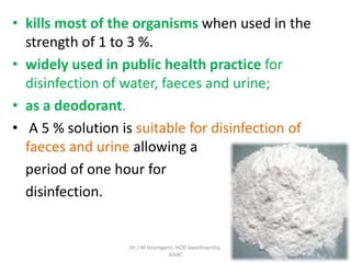 • kills most of the organisms when used in the
strength of 1 to 3 %.
• widely used in public health practice for
disinfection of water, faeces and urine;
• as a deodorant.
• A 5 % solution is suitable for disinfection of
faeces and urine allowing a
period of one hour for
disinfection.
Dr. J M Viramgami, HOD Swasthavritta,
GAAC
 