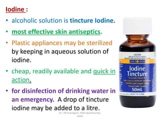 Iodine :
• alcoholic solution is tincture Iodine.
• most effective skin antiseptics.
• Plastic appliances may be sterilized
by keeping in aqueous solution of
iodine.
• cheap, readily available and quick in
action.
• for disinfection of drinking water in
an emergency. A drop of tincture
iodine may be added to a litre.
Dr. J M Viramgami, HOD Swasthavritta,
GAAC
 