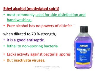 Ethyl alcohol (methylated spirit)
• most commonly used for skin disinfection and
hand washing.
• Pure alcohol has no powers of disinfection
when diluted to 70 % strength,
• it is a good antiseptic.
• lethal to non-sporing bacteria.
• Lacks activity against bacterial spores
• But inactivate viruses.
Dr. J M Viramgami, HOD Swasthavritta,
GAAC
 