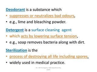Deodorant is a substance which
• suppresses or neutralizes bad odours,
• e.g., lime and bleaching powder.
Detergent is a surface cleaning agent
• which acts by lowering surface tension,
• e.g., soap removes bacteria along with dirt.
Sterilization is the
• process of destroying all life including spores.
• widely used in medical practice.
Dr. J M Viramgami, HOD Swasthavritta,
GAAC
 