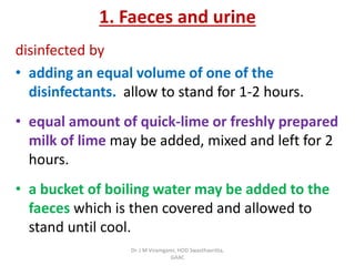 1. Faeces and urine
disinfected by
• adding an equal volume of one of the
disinfectants. allow to stand for 1-2 hours.
• equal amount of quick-lime or freshly prepared
milk of lime may be added, mixed and left for 2
hours.
• a bucket of boiling water may be added to the
faeces which is then covered and allowed to
stand until cool.
Dr. J M Viramgami, HOD Swasthavritta,
GAAC
 