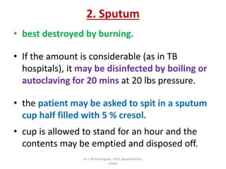 2. Sputum
• best destroyed by burning.
• If the amount is considerable (as in TB
hospitals), it may be disinfected by boiling or
autoclaving for 20 mins at 20 lbs pressure.
• the patient may be asked to spit in a sputum
cup half filled with 5 % cresol.
• cup is allowed to stand for an hour and the
contents may be emptied and disposed off.
Dr. J M Viramgami, HOD Swasthavritta,
GAAC
 