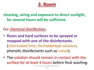 3. Room
cleaning, airing and exposure to direct sunlight,
for several hours will be sufficient.
For chemical disinfection,
• floors and hard surfaces to be sprayed or
mopped with one of the disinfectants.
(chlorinated lime; formaldehyde solution;
phenolic disinfectants such as cresol).
• The solution should remain in contact with the
surface for at least 4 hours before final washing.
Dr. J M Viramgami, HOD Swasthavritta,
GAAC
 