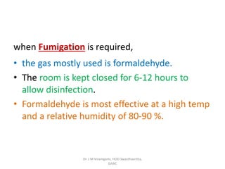 when Fumigation is required,
• the gas mostly used is formaldehyde.
• The room is kept closed for 6-12 hours to
allow disinfection.
• Formaldehyde is most effective at a high temp
and a relative humidity of 80-90 %.
Dr. J M Viramgami, HOD Swasthavritta,
GAAC
 
