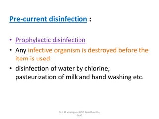 Pre-current disinfection :
• Prophylactic disinfection
• Any infective organism is destroyed before the
item is used
• disinfection of water by chlorine,
pasteurization of milk and hand washing etc.
Dr. J M Viramgami, HOD Swasthavritta,
GAAC
 