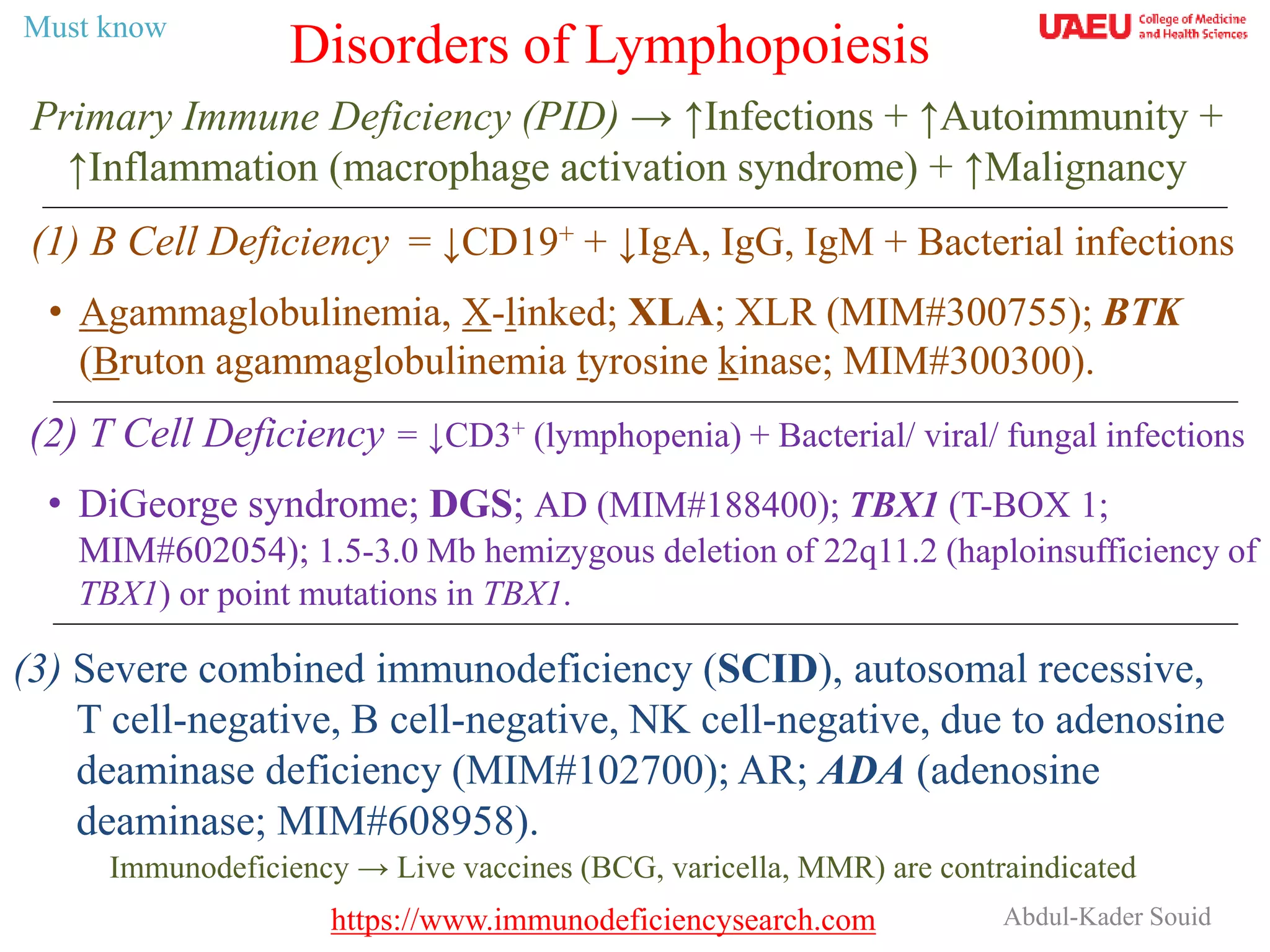Abdul-Kader Souid
Primary Immune Deficiency (PID) → ↑Infections + ↑Autoimmunity +
↑Inflammation (macrophage activation syndrome) + ↑Malignancy
Disorders of Lymphopoiesis
(1) B Cell Deficiency = ↓CD19+ + ↓IgA, IgG, IgM + Bacterial infections
• Agammaglobulinemia, X-linked; XLA; XLR (MIM#300755); BTK
(Bruton agammaglobulinemia tyrosine kinase; MIM#300300).
(2) T Cell Deficiency = ↓CD3+ (lymphopenia) + Bacterial/ viral/ fungal infections
• DiGeorge syndrome; DGS; AD (MIM#188400); TBX1 (T-BOX 1;
MIM#602054); 1.5-3.0 Mb hemizygous deletion of 22q11.2 (haploinsufficiency of
TBX1) or point mutations in TBX1.
Immunodeficiency → Live vaccines (BCG, varicella, MMR) are contraindicated
(3) Severe combined immunodeficiency (SCID), autosomal recessive,
T cell-negative, B cell-negative, NK cell-negative, due to adenosine
deaminase deficiency (MIM#102700); AR; ADA (adenosine
deaminase; MIM#608958).
Must know
https://www.immunodeficiencysearch.com
 