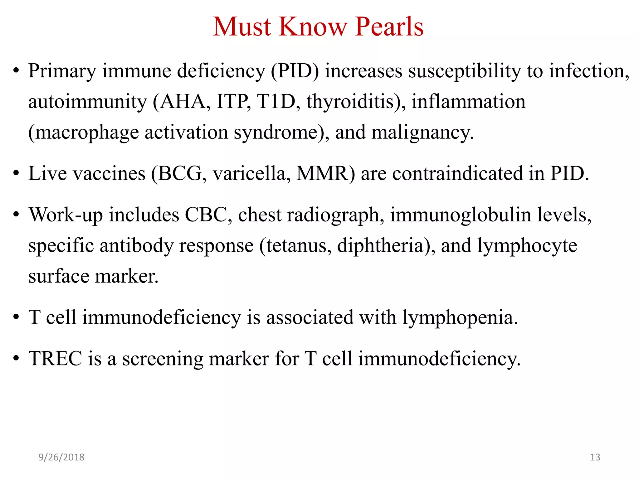 Must Know Pearls
• Primary immune deficiency (PID) increases susceptibility to infection,
autoimmunity (AHA, ITP, T1D, thyroiditis), inflammation
(macrophage activation syndrome), and malignancy.
• Live vaccines (BCG, varicella, MMR) are contraindicated in PID.
• Work-up includes CBC, chest radiograph, immunoglobulin levels,
specific antibody response (tetanus, diphtheria), and lymphocyte
surface marker.
• T cell immunodeficiency is associated with lymphopenia.
• TREC is a screening marker for T cell immunodeficiency.
9/26/2018 13
 