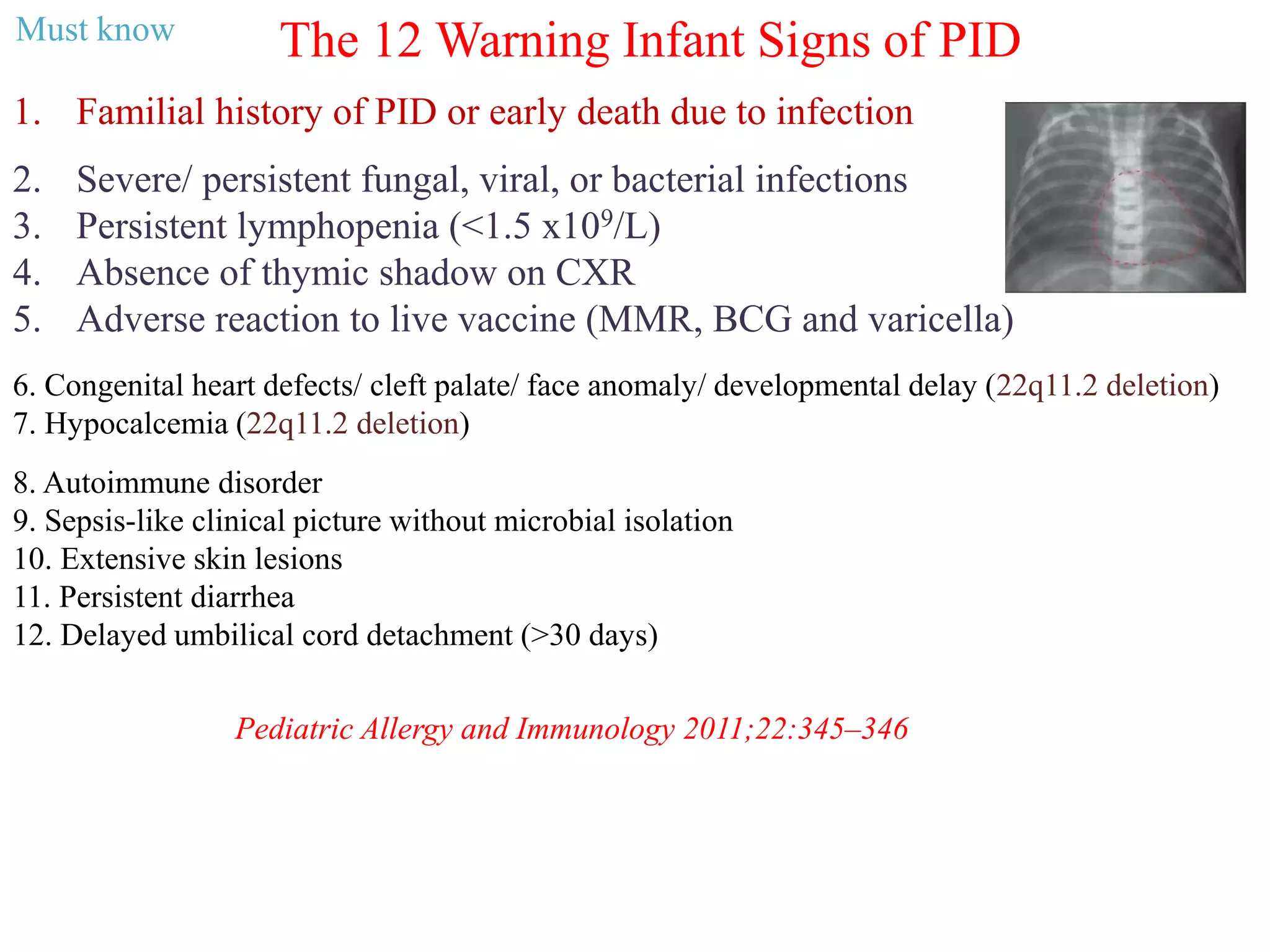 The 12 Warning Infant Signs of PID
1. Familial history of PID or early death due to infection
2. Severe/ persistent fungal, viral, or bacterial infections
3. Persistent lymphopenia (<1.5 x109/L)
4. Absence of thymic shadow on CXR
5. Adverse reaction to live vaccine (MMR, BCG and varicella)
Pediatric Allergy and Immunology 2011;22:345–346
6. Congenital heart defects/ cleft palate/ face anomaly/ developmental delay (22q11.2 deletion)
7. Hypocalcemia (22q11.2 deletion)
8. Autoimmune disorder
9. Sepsis-like clinical picture without microbial isolation
10. Extensive skin lesions
11. Persistent diarrhea
12. Delayed umbilical cord detachment (>30 days)
Must know
 