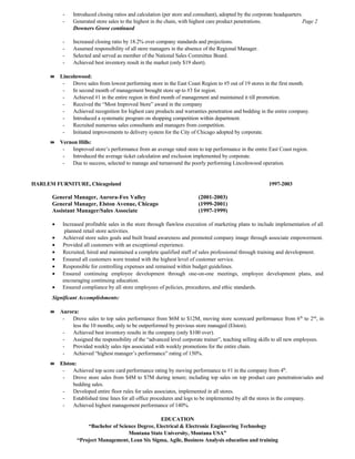 - Introduced closing ratios and calculation (per store and consultant), adopted by the corporate headquarters.
- Generated store sales to the highest in the chain, with highest care product penetrations. Page 2
Downers Grove continued
- Increased closing ratio by 18.2% over company standards and projections.
- Assumed responsibility of all store managers in the absence of the Regional Manager.
- Selected and served as member of the National Sales Committee Board.
- Achieved best inventory result in the market (only $19 short).
 Lincolnwood:
- Drove sales from lowest performing store in the East Coast Region to #5 out of 19 stores in the first month.
- In second month of management brought store up to #3 for region.
- Achieved #1 in the entire region in third month of management and maintained it till promotion.
- Received the “Most Improved Store” award in the company
- Achieved recognition for highest care products and warranties penetration and bedding in the entire company.
- Introduced a systematic program on shopping competition within department.
- Recruited numerous sales consultants and managers from competition.
- Initiated improvements to delivery system for the City of Chicago adopted by corporate.
 Vernon Hills:
- Improved store’s performance from an average rated store to top performance in the entire East Coast region.
- Introduced the average ticket calculation and exclusion implemented by corporate.
- Due to success, selected to manage and turnaround the poorly performing Lincolnwood operation.
HARLEM FURNITURE, Chicagoland 1997-2003
General Manager, Aurora-Fox Valley (2001-2003)
General Manager, Elston Avenue, Chicago (1999-2001)
Assistant Manager/Sales Associate (1997-1999)
• Increased profitable sales in the store through flawless execution of marketing plans to include implementation of all
planned retail store activities.
• Achieved store sales goals and built brand awareness and promoted company image through associate empowerment.
• Provided all customers with an exceptional experience.
• Recruited, hired and maintained a complete qualified staff of sales professional through training and development.
• Ensured all customers were treated with the highest level of customer service.
• Responsible for controlling expenses and remained within budget guidelines.
• Ensured continuing employee development through one-on-one meetings, employee development plans, and
encouraging continuing education.
• Ensured compliance by all store employees of policies, procedures, and ethic standards.
Significant Accomplishments:
 Aurora:
- Drove sales to top sales performance from $6M to $12M, moving store scorecard performance from 6th
to 2nd
, in
less the 10 months; only to be outperformed by previous store managed (Elston).
- Achieved best inventory results in the company (only $100 over).
- Assigned the responsibility of the “advanced level corporate trainer”, teaching selling skills to all new employees.
- Provided weekly sales tips associated with weekly promotions for the entire chain.
- Achieved “highest manager’s performance” rating of 150%.
 Elston:
- Achieved top score card performance rating by moving performance to #1 in the company from 4th
.
- Drove store sales from $4M to $7M during tenure; including top sales on top product care penetration/sales and
bedding sales.
- Developed entire floor rules for sales associates, implemented in all stores.
- Established time lines for all office procedures and logs to be implemented by all the stores in the company.
- Achieved highest management performance of 140%.
EDUCATION
“Bachelor of Science Degree, Electrical & Electronic Engineering Technology
Montana State University, Montana USA”
“Project Management, Lean Six Sigma, Agile, Business Analysis education and training
 