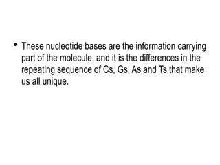 • These nucleotide bases are the information carrying
part of the molecule, and it is the differences in the
repeating sequence of Cs, Gs, As and Ts that make
us all unique.
 