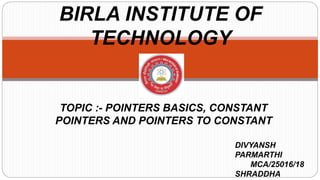 BIRLA INSTITUTE OF
TECHNOLOGY
TOPIC :- POINTERS BASICS, CONSTANT
POINTERS AND POINTERS TO CONSTANT
DIVYANSH
PARMARTHI
MCA/25016/18
SHRADDHA
 