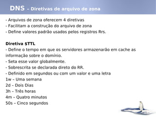 DNS     – Diretivas de arquivo de zona

- Arquivos de zona oferecem 4 diretivas
- Facilitam a construção do arquivo de zona
- Define valores padrão usados pelos registros Rrs.


Diretiva $TTL
- Define o tempo em que os servidores armazenarão em cache as
informação sobre o domínio.
- Seta esse valor globalmente.
- Sobrescrita se declarada direto do RR.
- Definido em segundos ou com um valor e uma letra
1w – Uma semana
2d – Dois Dias
3h – Três horas
4m – Quatro minutos
50s – Cinco segundos
 