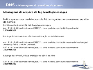 DNS        – Mensagens do servidor de nomes

Mensagens do arquivo de log /var/log/messages


Indica que a zona madeira.com.br foi carregada com sucesso no servidor
de nomes.
[root@localhost named]# tail -f /var/log/messages
Apr 3 15:11:01 localhost named[32637]: zone madeira.com.br/IN: loaded serial
2008030301


Recarga do servidor, mas não houve alteração no serial da zona


Apr 3 15:15:08 localhost named[32637]: zone madeira.com.br/IN: zone serial unchanged.
zone may fail to transfer to slaves.
Apr 3 15:15:08 localhost named[32637]: zone madeira.com.br/IN: loaded serial
2008030301


Recarga do servidor, houve alteração no serial da zona


Apr 3 15:16:04 localhost named[32637]: zone madeira.com.br/IN: loaded serial
2008030302
 