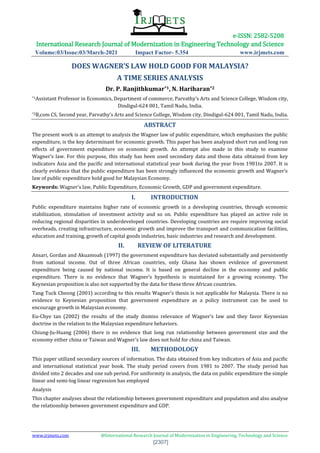 e-ISSN: 2582-5208
International Research Journal of Modernization in Engineering Technology and Science
Volume:03/Issue:03/March-2021 Impact Factor- 5.354 www.irjmets.com
www.irjmets.com @International Research Journal of Modernization in Engineering, Technology and Science
[2307]
DOES WAGNER’S LAW HOLD GOOD FOR MALAYSIA?
A TIME SERIES ANALYSIS
Dr. P. Ranjithkumar*1, N. Hariharan*2
*1Assistant Professor in Economics, Department of commerce, Parvathy’s Arts and Science College, Wisdom city,
Dindigul-624 001, Tamil Nadu, India.
*2B,com CS, Second year, Parvathy’s Arts and Science College, Wisdom city, Dindigul-624 001, Tamil Nadu, India.
ABSTRACT
The present work is an attempt to analysis the Wagner law of public expenditure, which emphasizes the public
expenditure, is the key determinant for economic growth. This paper has been analyzed short run and long run
effects of government expenditure on economic growth. An attempt also made in this study to examine
Wagner’s law. For this purpose, this study has been used secondary data and those data obtained from key
indicators Asia and the pacific and international statistical year book during the year from 1981to 2007. It is
clearly evidence that the public expenditure has been strongly influenced the economic growth and Wagner’s
law of public expenditure hold good for Malaysian Economy.
Keywords: Wagner’s law, Public Expenditure, Economic Growth, GDP and government expenditure.
I. INTRODUCTION
Public expenditure maintains higher rate of economic growth in a developing countries, through economic
stabilization, stimulation of investment activity and so on. Public expenditure has played an active role in
reducing regional disparities in underdeveloped countries. Developing countries are require improving social
overheads, creating infrastructure, economic growth and improve the transport and communication facilities,
education and training, growth of capital goods industries, basic industries and research and development.
II. REVIEW OF LITERATURE
Ansari, Gordan and Akuamoah (1997) the government expenditure has deviated substantially and persistently
from national income. Out of three African countries, only Ghana has shown evidence of government
expenditure being caused by national income. It is based on general decline in the economy and public
expenditure. There is no evidence that Wagner’s hypothesis is maintained for a growing economy. The
Keynesian proposition is also not supported by the data for these three African countries.
Tang Tuck Cheong (2001) according to this results Wagner’s thesis is not applicable for Malaysia. There is no
evidence to Keynesian proposition that government expenditure as a policy instrument can be used to
encourage growth in Malaysian economy.
Eu-Chye tan (2002) the results of the study dismiss relevance of Wagner’s law and they favor Keynesian
doctrine in the relation to the Malaysian expenditure behaviors.
Chiung-Ju-Huang (2006) there is no evidence that long run relationship between government size and the
economy either china or Taiwan and Wagner’s law does not hold for china and Taiwan.
III. METHODOLOGY
This paper utilized secondary sources of information. The data obtained from key indicators of Asia and pacific
and international statistical year book. The study period covers from 1981 to 2007. The study period has
divided into 2 decades and one sub period. For uniformity in analysis, the data on public expenditure the simple
linear and semi-log linear regression has employed
Analysis
This chapter analyses about the relationship between government expenditure and population and also analyse
the relationship between government expenditure and GDP.
 