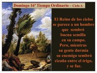 El Reino de los cielos se parece a un hombre que sembró buena semilla en su campo. Pero, mientras su gente dormía su enemigo sembró cizaña entre el trigo, y se fue.