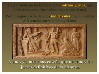 La parábola no da la razón a los intransigentes, que quisieran acabar inmediatamente con el mal. Pero tampoco se la da a los indiferentes que no ven las diferencias entre el bien y el mal. A unos y a otros nos enseña que no somos los jueces definitivos de la historia.