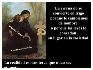 La realidad es más terca que nuestras etiquetas. La cizaña no se convierte en trigo porque le cambiemos de nombre o porque las leyes le concedan un lugar en la sociedad. Contragestación Muerte digna