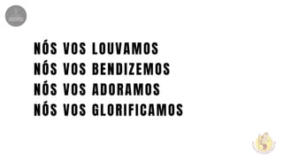 NÓS VOS LOUVAMOS
NÓS VOS BENDIZEMOS
NÓS VOS ADORAMOS
NÓS VOS GLORIFICAMOS
 