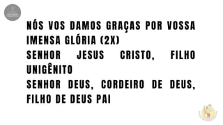 NÓS VOS DAMOS GRAÇAS POR VOSSA
IMENSA GLÓRIA (2X)
SENHOR JESUS CRISTO, FILHO
UNIGÊNITO
SENHOR DEUS, CORDEIRO DE DEUS,
FILHO DE DEUS PAI
 