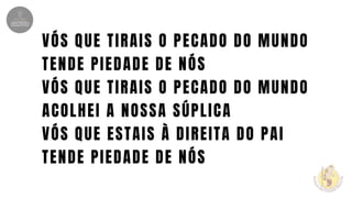 VÓS QUE TIRAIS O PECADO DO MUNDO
TENDE PIEDADE DE NÓS
VÓS QUE TIRAIS O PECADO DO MUNDO
ACOLHEI A NOSSA SÚPLICA
VÓS QUE ESTAIS À DIREITA DO PAI
TENDE PIEDADE DE NÓS
 