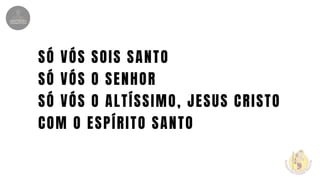 SÓ VÓS SOIS SANTO
SÓ VÓS O SENHOR
SÓ VÓS O ALTÍSSIMO, JESUS CRISTO
COM O ESPÍRITO SANTO
 