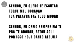 SENHOR, EU QUERO TE ESCUTAR
TOQUE MEU CORAÇÃO
TUA PALAVRA FAZ TUDO MUDAR
SENHOR, EU CREIO SEMPRE EM TI
PRA TE ADORAR, ESTOU AQUI
POR ISSO HOJE CANTO ALELUIA
 