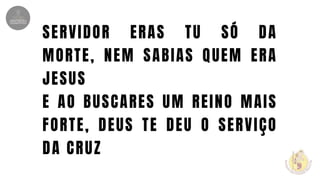 SERVIDOR ERAS TU SÓ DA
MORTE, NEM SABIAS QUEM ERA
JESUS
E AO BUSCARES UM REINO MAIS
FORTE, DEUS TE DEU O SERVIÇO
DA CRUZ
 