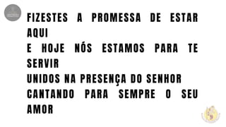 FIZESTES A PROMESSA DE ESTAR
AQUI
E HOJE NÓS ESTAMOS PARA TE
SERVIR
UNIDOS NA PRESENÇA DO SENHOR
CANTANDO PARA SEMPRE O SEU
AMOR
 