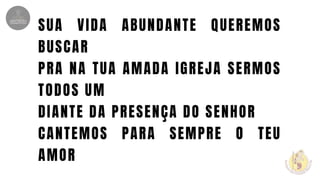 SUA VIDA ABUNDANTE QUEREMOS
BUSCAR
PRA NA TUA AMADA IGREJA SERMOS
TODOS UM
DIANTE DA PRESENÇA DO SENHOR
CANTEMOS PARA SEMPRE O TEU
AMOR
 