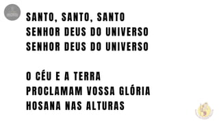 SANTO, SANTO, SANTO
SENHOR DEUS DO UNIVERSO
SENHOR DEUS DO UNIVERSO
O CÉU E A TERRA
PROCLAMAM VOSSA GLÓRIA
HOSANA NAS ALTURAS
 