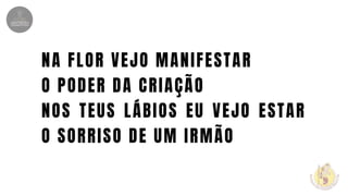 NA FLOR VEJO MANIFESTAR
O PODER DA CRIAÇÃO
NOS TEUS LÁBIOS EU VEJO ESTAR
O SORRISO DE UM IRMÃO
 