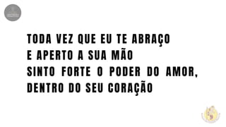 TODA VEZ QUE EU TE ABRAÇO
E APERTO A SUA MÃO
SINTO FORTE O PODER DO AMOR,
DENTRO DO SEU CORAÇÃO
 