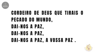 CORDEIRO DE DEUS QUE TIRAIS O
PECADO DO MUNDO,
DAI-NOS A PAZ,
DAI-NOS A PAZ,
DAI-NOS A PAZ, A VOSSA PAZ .
 
