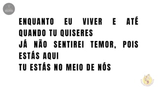 ENQUANTO EU VIVER E ATÉ
QUANDO TU QUISERES
JÁ NÃO SENTIREI TEMOR, POIS
ESTÁS AQUI
TU ESTÁS NO MEIO DE NÓS
 