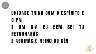 UNIDADE TRINA COM O ESPÍRITO E
O PAI
E UM DIA EU BEM SEI TU
RETORNARÁS
E ABRIRÁS O REINO DO CÉU
 