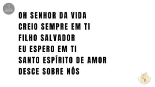OH SENHOR DA VIDA
CREIO SEMPRE EM TI
FILHO SALVADOR
EU ESPERO EM TI
SANTO ESPÍRITO DE AMOR
DESCE SOBRE NÓS
 