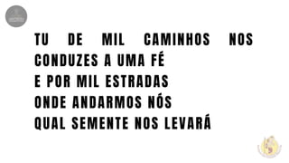 TU DE MIL CAMINHOS NOS
CONDUZES A UMA FÉ
E POR MIL ESTRADAS
ONDE ANDARMOS NÓS
QUAL SEMENTE NOS LEVARÁ
 